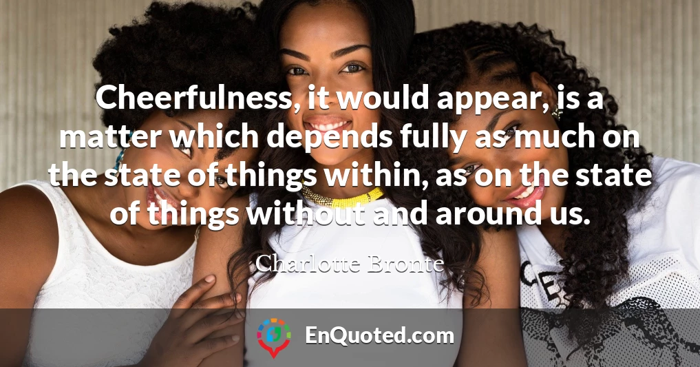 Cheerfulness, it would appear, is a matter which depends fully as much on the state of things within, as on the state of things without and around us.