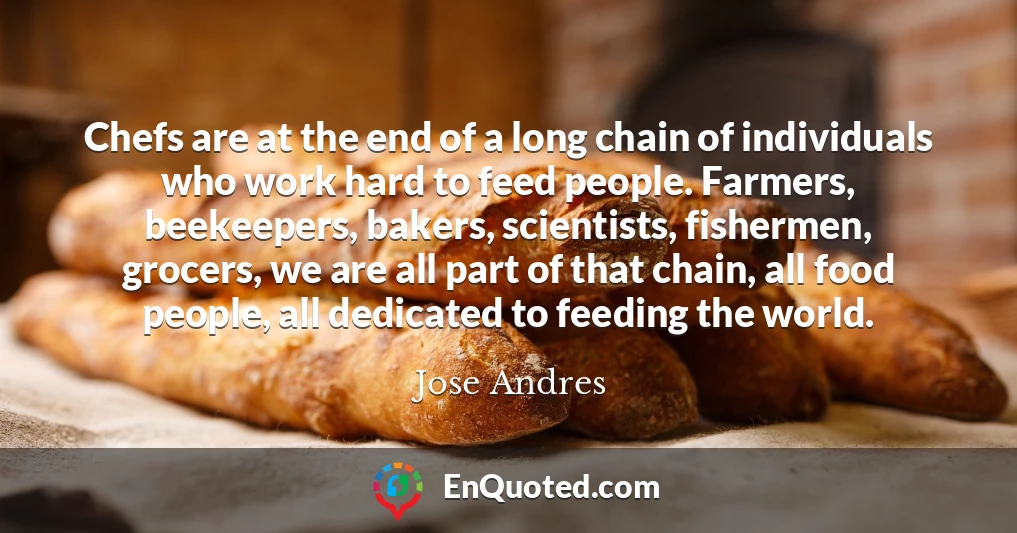 Chefs are at the end of a long chain of individuals who work hard to feed people. Farmers, beekeepers, bakers, scientists, fishermen, grocers, we are all part of that chain, all food people, all dedicated to feeding the world.