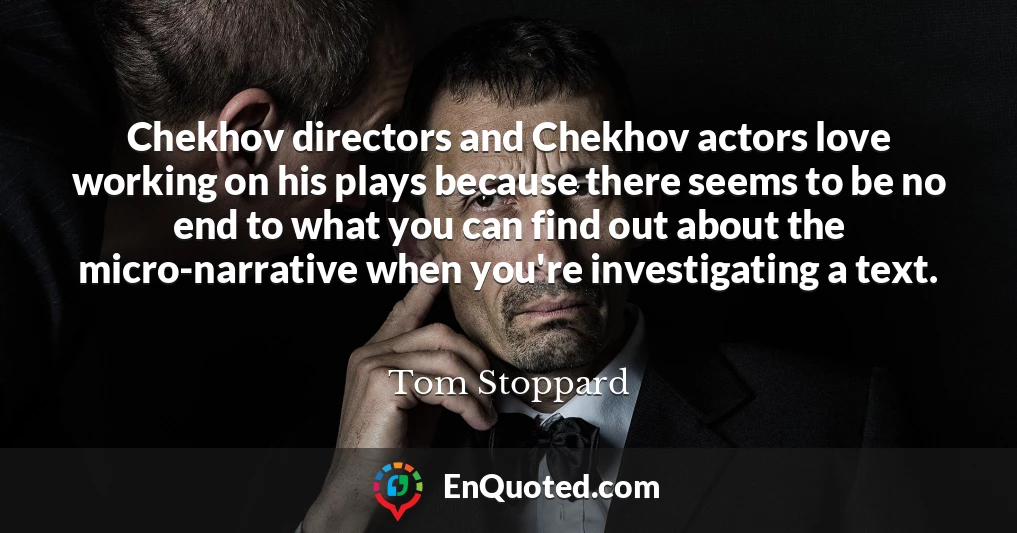 Chekhov directors and Chekhov actors love working on his plays because there seems to be no end to what you can find out about the micro-narrative when you're investigating a text.