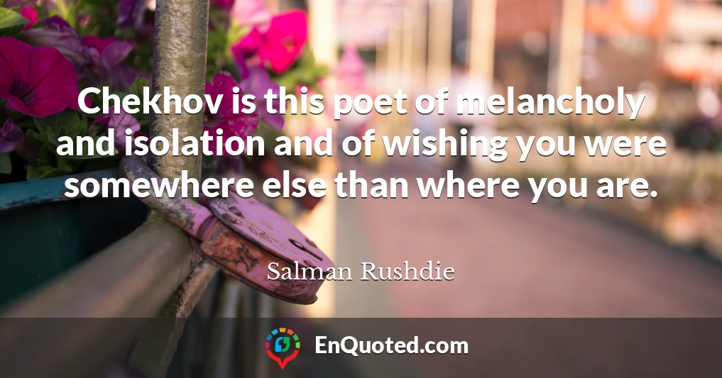 Chekhov is this poet of melancholy and isolation and of wishing you were somewhere else than where you are.