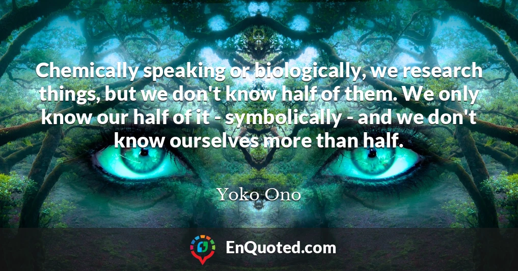 Chemically speaking or biologically, we research things, but we don't know half of them. We only know our half of it - symbolically - and we don't know ourselves more than half.