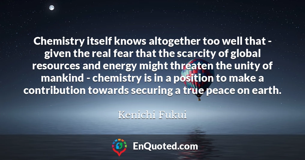 Chemistry itself knows altogether too well that - given the real fear that the scarcity of global resources and energy might threaten the unity of mankind - chemistry is in a position to make a contribution towards securing a true peace on earth.