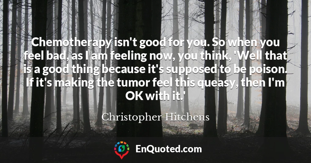 Chemotherapy isn't good for you. So when you feel bad, as I am feeling now, you think, 'Well that is a good thing because it's supposed to be poison. If it's making the tumor feel this queasy, then I'm OK with it.'