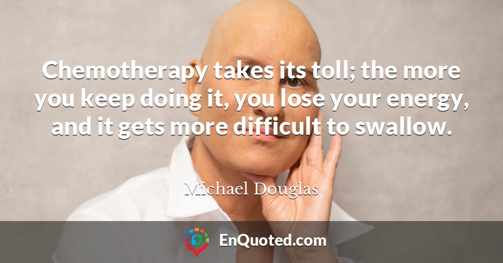 Chemotherapy takes its toll; the more you keep doing it, you lose your energy, and it gets more difficult to swallow.