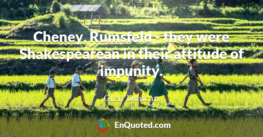 Cheney, Rumsfeld - they were Shakespearean in their attitude of impunity.