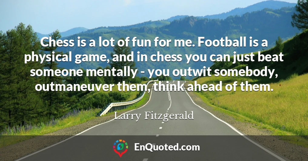 Chess is a lot of fun for me. Football is a physical game, and in chess you can just beat someone mentally - you outwit somebody, outmaneuver them, think ahead of them.
