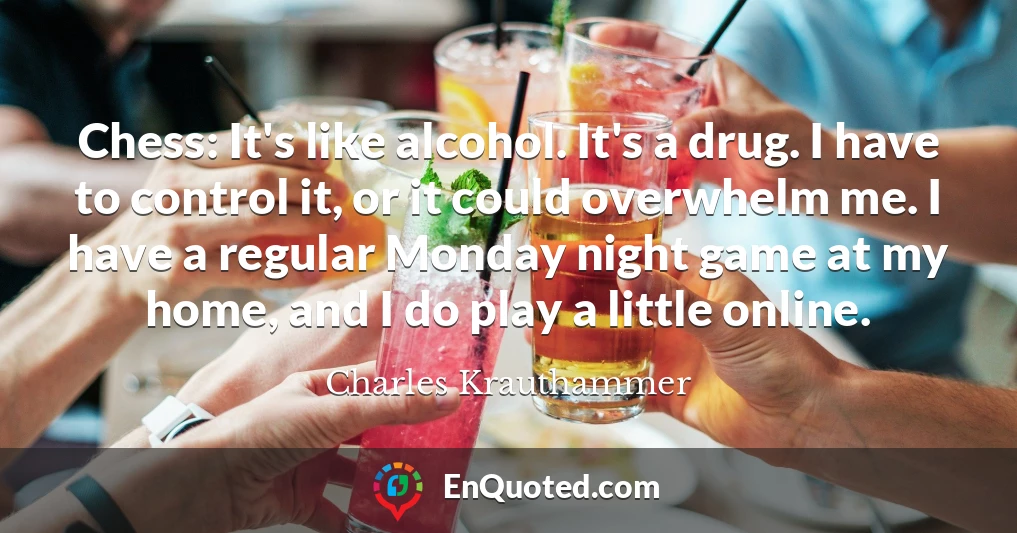 Chess: It's like alcohol. It's a drug. I have to control it, or it could overwhelm me. I have a regular Monday night game at my home, and I do play a little online.