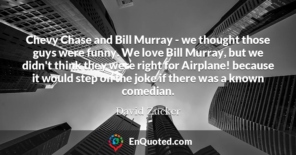 Chevy Chase and Bill Murray - we thought those guys were funny. We love Bill Murray, but we didn't think they were right for Airplane! because it would step on the joke if there was a known comedian.