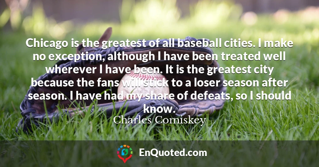 Chicago is the greatest of all baseball cities. I make no exception, although I have been treated well wherever I have been. It is the greatest city because the fans will stick to a loser season after season. I have had my share of defeats, so I should know.