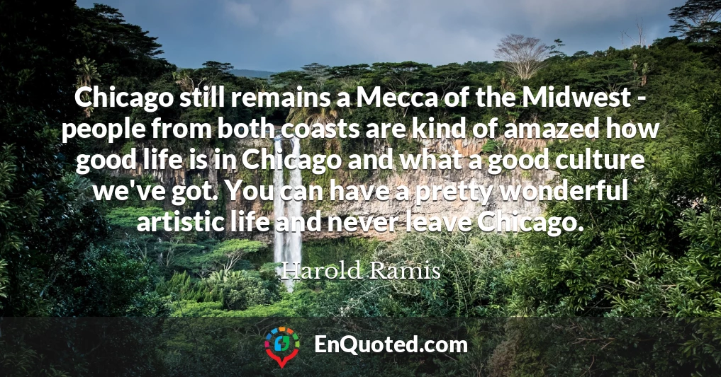 Chicago still remains a Mecca of the Midwest - people from both coasts are kind of amazed how good life is in Chicago and what a good culture we've got. You can have a pretty wonderful artistic life and never leave Chicago.