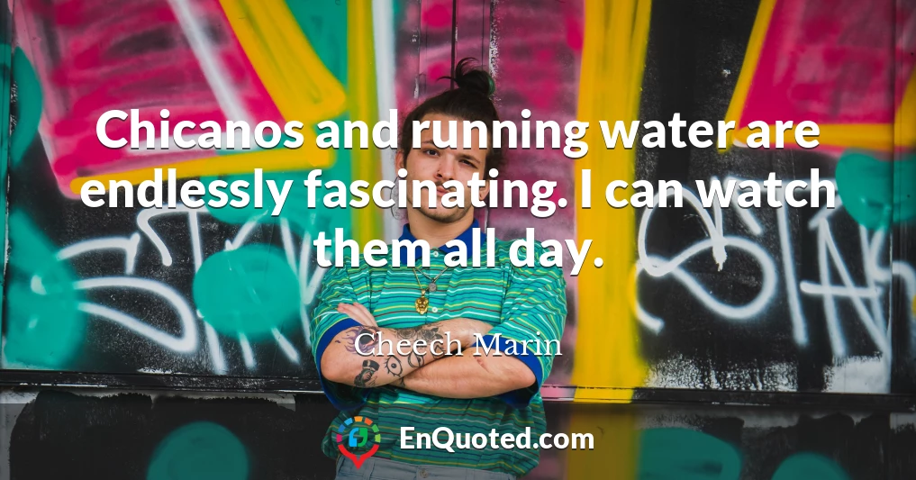 Chicanos and running water are endlessly fascinating. I can watch them all day.