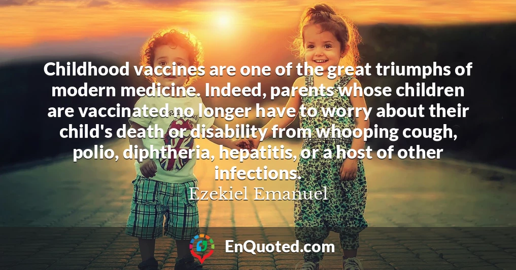 Childhood vaccines are one of the great triumphs of modern medicine. Indeed, parents whose children are vaccinated no longer have to worry about their child's death or disability from whooping cough, polio, diphtheria, hepatitis, or a host of other infections.