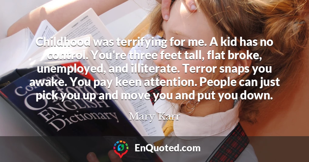 Childhood was terrifying for me. A kid has no control. You're three feet tall, flat broke, unemployed, and illiterate. Terror snaps you awake. You pay keen attention. People can just pick you up and move you and put you down.