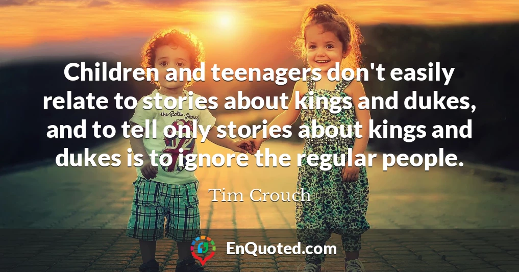 Children and teenagers don't easily relate to stories about kings and dukes, and to tell only stories about kings and dukes is to ignore the regular people.