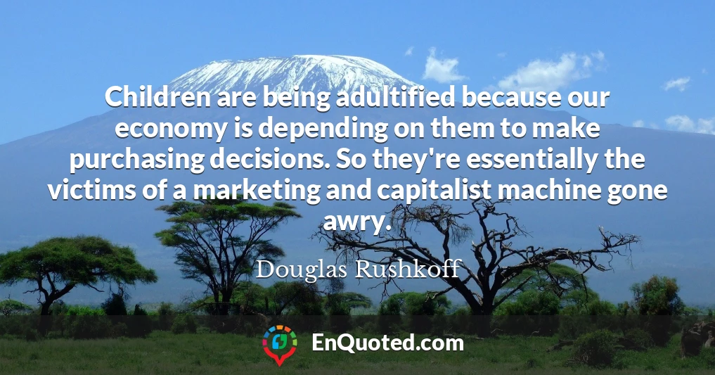 Children are being adultified because our economy is depending on them to make purchasing decisions. So they're essentially the victims of a marketing and capitalist machine gone awry.
