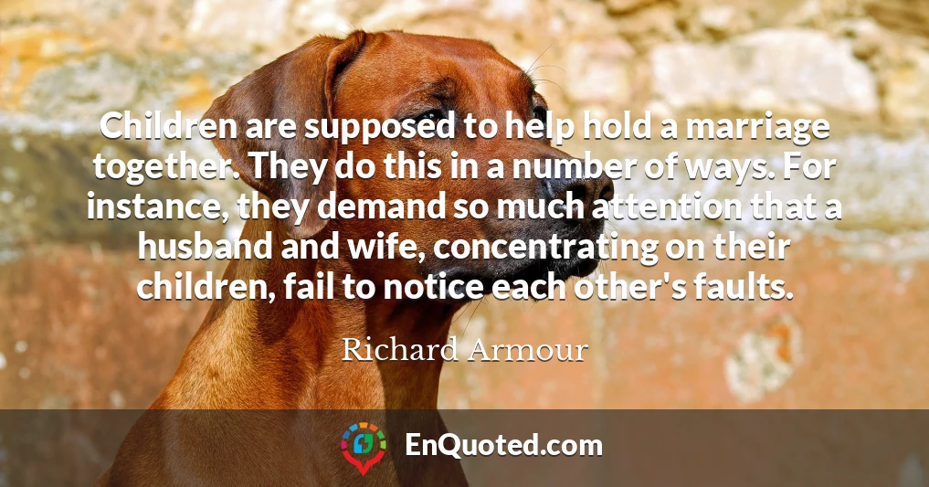 Children are supposed to help hold a marriage together. They do this in a number of ways. For instance, they demand so much attention that a husband and wife, concentrating on their children, fail to notice each other's faults.