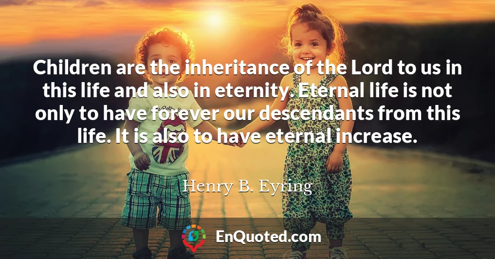 Children are the inheritance of the Lord to us in this life and also in eternity. Eternal life is not only to have forever our descendants from this life. It is also to have eternal increase.
