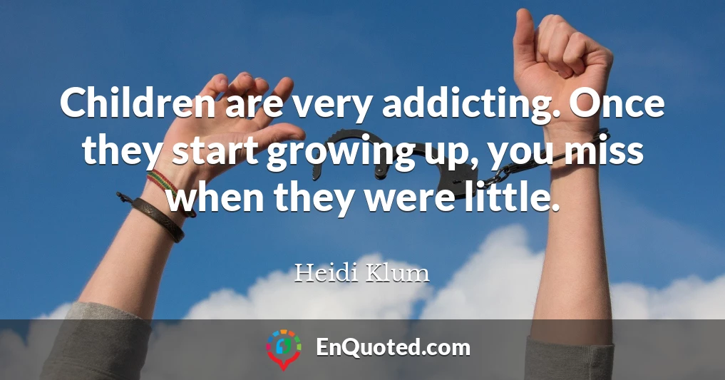 Children are very addicting. Once they start growing up, you miss when they were little.