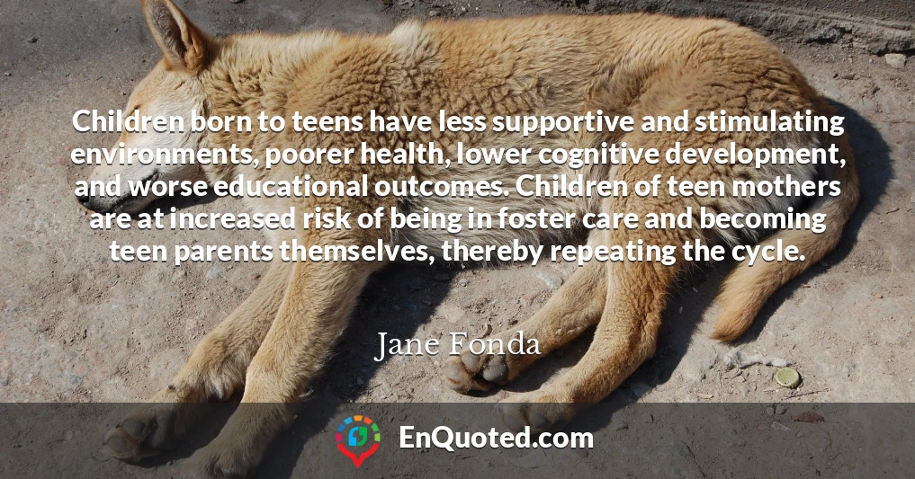 Children born to teens have less supportive and stimulating environments, poorer health, lower cognitive development, and worse educational outcomes. Children of teen mothers are at increased risk of being in foster care and becoming teen parents themselves, thereby repeating the cycle.