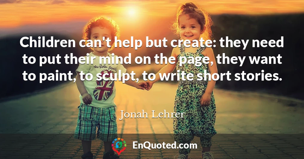 Children can't help but create: they need to put their mind on the page, they want to paint, to sculpt, to write short stories.