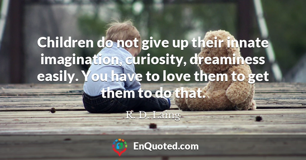 Children do not give up their innate imagination, curiosity, dreaminess easily. You have to love them to get them to do that.