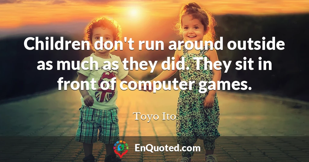 Children don't run around outside as much as they did. They sit in front of computer games.