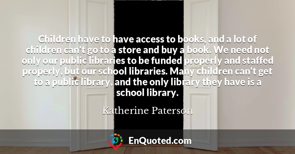 Children have to have access to books, and a lot of children can't go to a store and buy a book. We need not only our public libraries to be funded properly and staffed properly, but our school libraries. Many children can't get to a public library, and the only library they have is a school library.