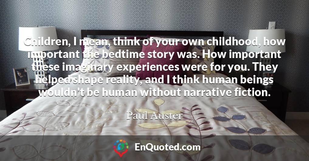 Children, I mean, think of your own childhood, how important the bedtime story was. How important these imaginary experiences were for you. They helped shape reality, and I think human beings wouldn't be human without narrative fiction.