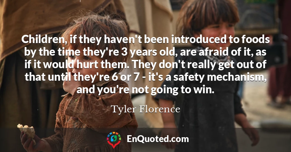 Children, if they haven't been introduced to foods by the time they're 3 years old, are afraid of it, as if it would hurt them. They don't really get out of that until they're 6 or 7 - it's a safety mechanism, and you're not going to win.