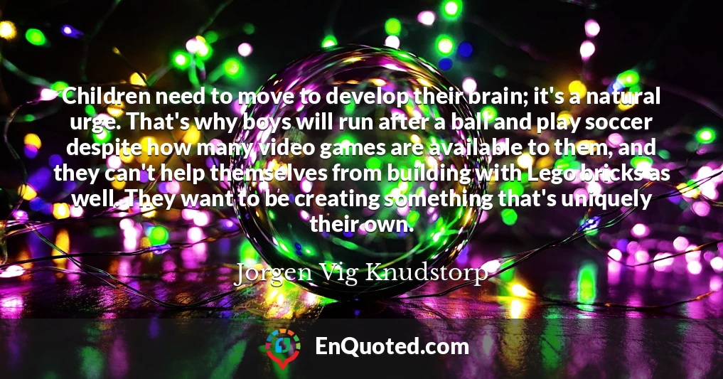 Children need to move to develop their brain; it's a natural urge. That's why boys will run after a ball and play soccer despite how many video games are available to them, and they can't help themselves from building with Lego bricks as well. They want to be creating something that's uniquely their own.