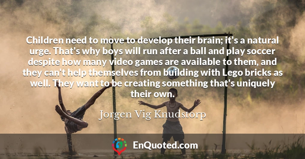 Children need to move to develop their brain; it's a natural urge. That's why boys will run after a ball and play soccer despite how many video games are available to them, and they can't help themselves from building with Lego bricks as well. They want to be creating something that's uniquely their own.