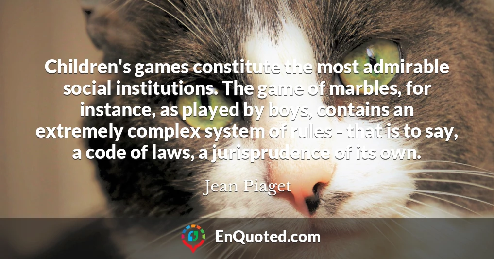 Children's games constitute the most admirable social institutions. The game of marbles, for instance, as played by boys, contains an extremely complex system of rules - that is to say, a code of laws, a jurisprudence of its own.