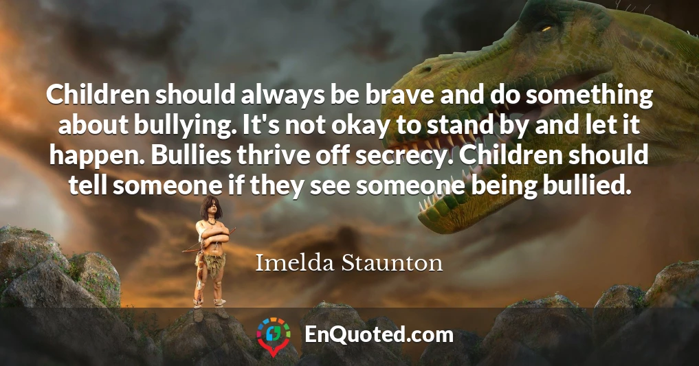 Children should always be brave and do something about bullying. It's not okay to stand by and let it happen. Bullies thrive off secrecy. Children should tell someone if they see someone being bullied.