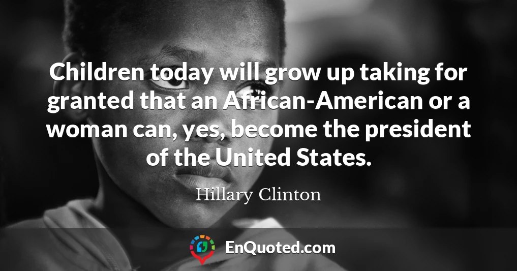 Children today will grow up taking for granted that an African-American or a woman can, yes, become the president of the United States.