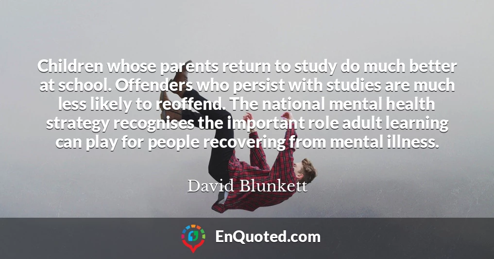 Children whose parents return to study do much better at school. Offenders who persist with studies are much less likely to reoffend. The national mental health strategy recognises the important role adult learning can play for people recovering from mental illness.