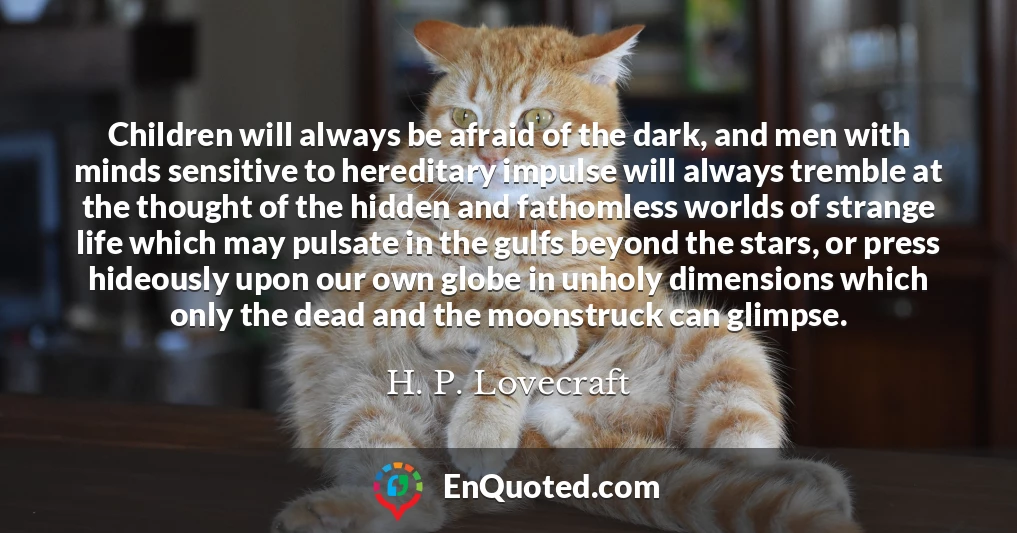 Children will always be afraid of the dark, and men with minds sensitive to hereditary impulse will always tremble at the thought of the hidden and fathomless worlds of strange life which may pulsate in the gulfs beyond the stars, or press hideously upon our own globe in unholy dimensions which only the dead and the moonstruck can glimpse.