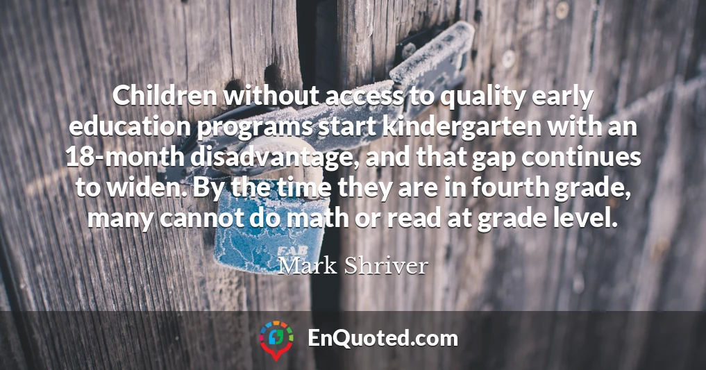 Children without access to quality early education programs start kindergarten with an 18-month disadvantage, and that gap continues to widen. By the time they are in fourth grade, many cannot do math or read at grade level.
