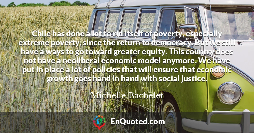 Chile has done a lot to rid itself of poverty, especially extreme poverty, since the return to democracy. But we still have a ways to go toward greater equity. This country does not have a neoliberal economic model anymore. We have put in place a lot of policies that will ensure that economic growth goes hand in hand with social justice.