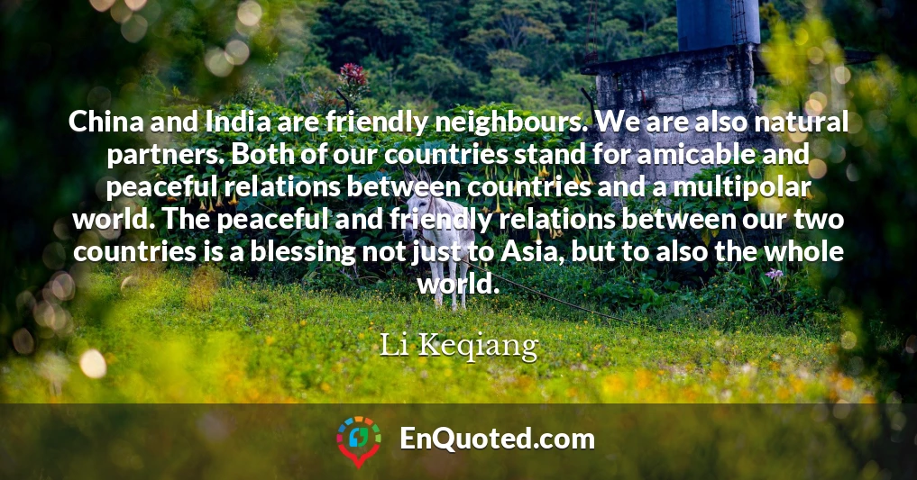 China and India are friendly neighbours. We are also natural partners. Both of our countries stand for amicable and peaceful relations between countries and a multipolar world. The peaceful and friendly relations between our two countries is a blessing not just to Asia, but to also the whole world.
