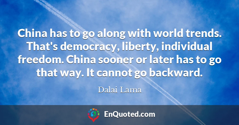 China has to go along with world trends. That's democracy, liberty, individual freedom. China sooner or later has to go that way. It cannot go backward.