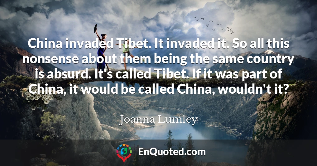 China invaded Tibet. It invaded it. So all this nonsense about them being the same country is absurd. It's called Tibet. If it was part of China, it would be called China, wouldn't it?