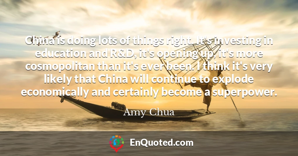 China is doing lots of things right. It's investing in education and R&D, it's opening up, it's more cosmopolitan than it's ever been. I think it's very likely that China will continue to explode economically and certainly become a superpower.