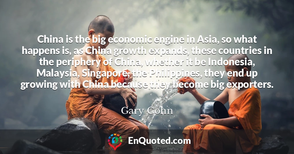 China is the big economic engine in Asia, so what happens is, as China growth expands, these countries in the periphery of China, whether it be Indonesia, Malaysia, Singapore, the Philippines, they end up growing with China because they become big exporters.
