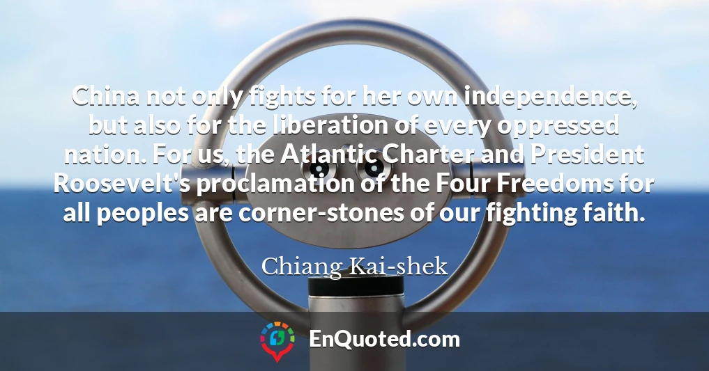 China not only fights for her own independence, but also for the liberation of every oppressed nation. For us, the Atlantic Charter and President Roosevelt's proclamation of the Four Freedoms for all peoples are corner-stones of our fighting faith.