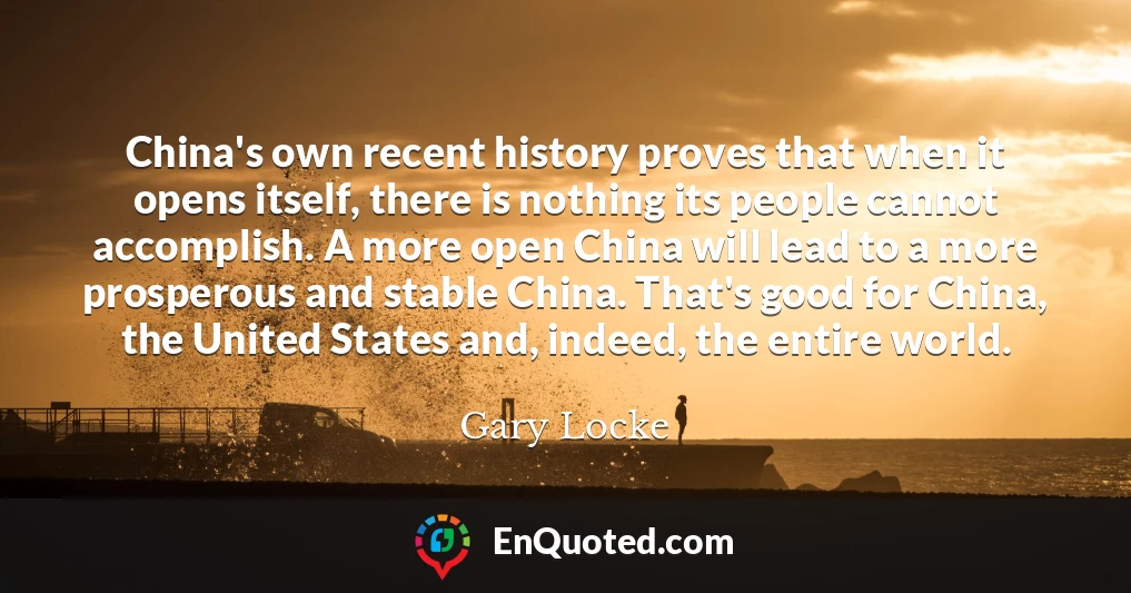 China's own recent history proves that when it opens itself, there is nothing its people cannot accomplish. A more open China will lead to a more prosperous and stable China. That's good for China, the United States and, indeed, the entire world.