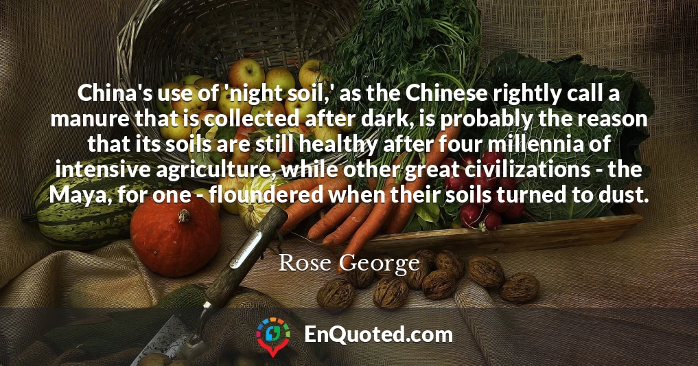 China's use of 'night soil,' as the Chinese rightly call a manure that is collected after dark, is probably the reason that its soils are still healthy after four millennia of intensive agriculture, while other great civilizations - the Maya, for one - floundered when their soils turned to dust.