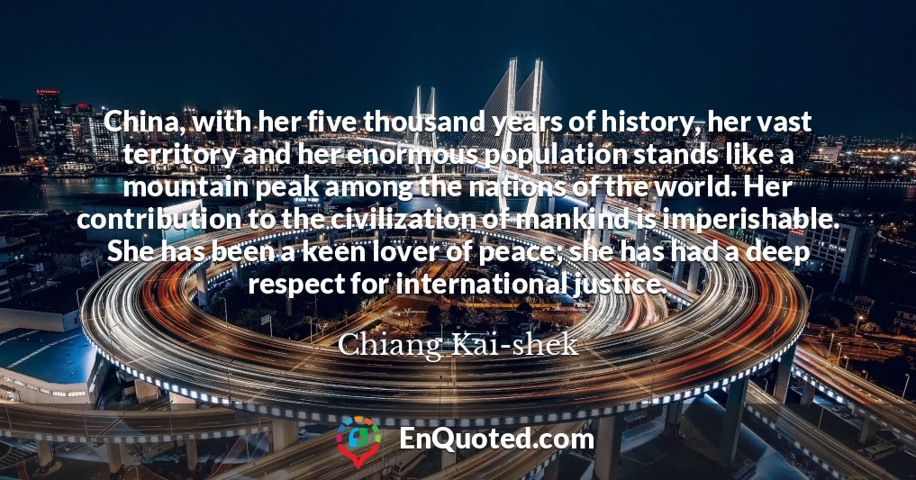 China, with her five thousand years of history, her vast territory and her enormous population stands like a mountain peak among the nations of the world. Her contribution to the civilization of mankind is imperishable. She has been a keen lover of peace; she has had a deep respect for international justice.