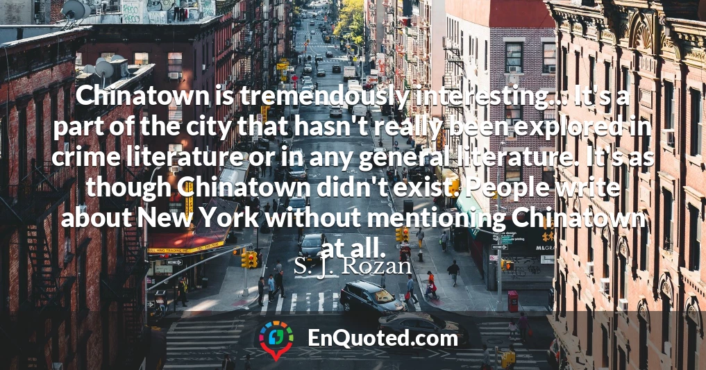Chinatown is tremendously interesting... It's a part of the city that hasn't really been explored in crime literature or in any general literature. It's as though Chinatown didn't exist. People write about New York without mentioning Chinatown at all.