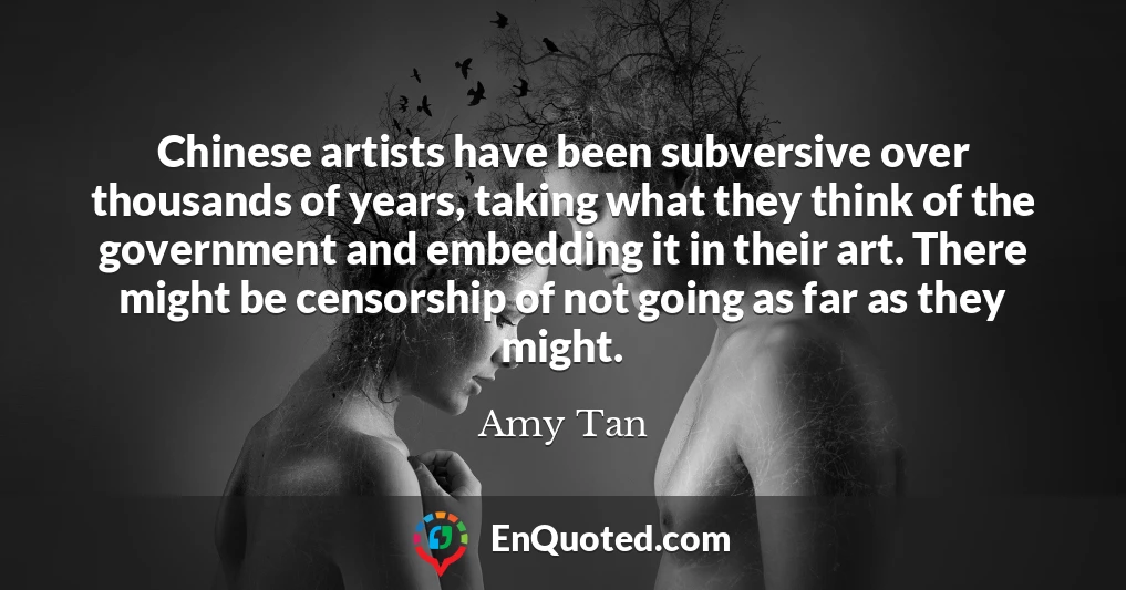 Chinese artists have been subversive over thousands of years, taking what they think of the government and embedding it in their art. There might be censorship of not going as far as they might.