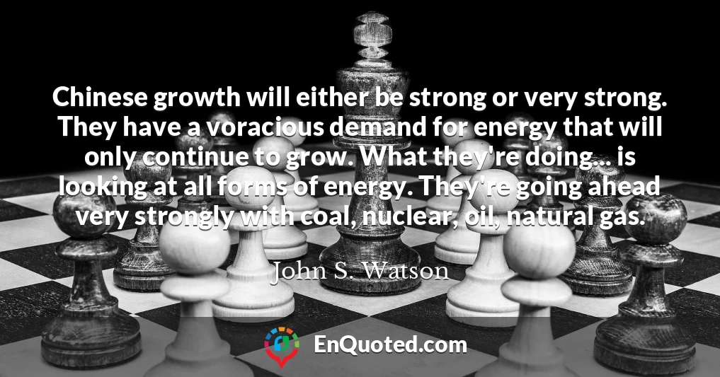 Chinese growth will either be strong or very strong. They have a voracious demand for energy that will only continue to grow. What they're doing... is looking at all forms of energy. They're going ahead very strongly with coal, nuclear, oil, natural gas.